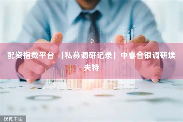 配资指数平台 【私募调研记录】中睿合银调研埃夫特
