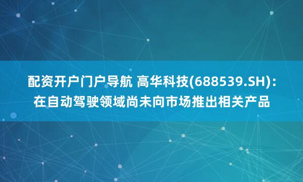 配资开户门户导航 高华科技(688539.SH)：在自动驾驶领域尚未向市场推出相关产品