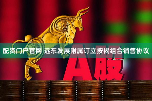 配资门户官网 远东发展附属订立按揭组合销售协议