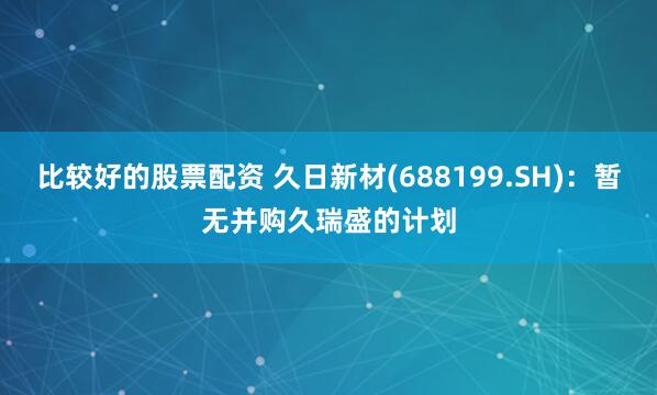 比较好的股票配资 久日新材(688199.SH)：暂无并购久瑞盛的计划