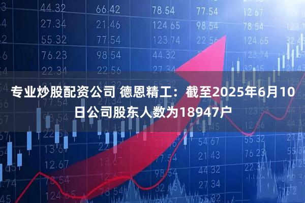 专业炒股配资公司 德恩精工：截至2025年6月10日公司股东人数为18947户