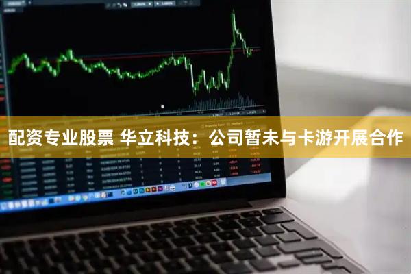 配资专业股票 华立科技：公司暂未与卡游开展合作