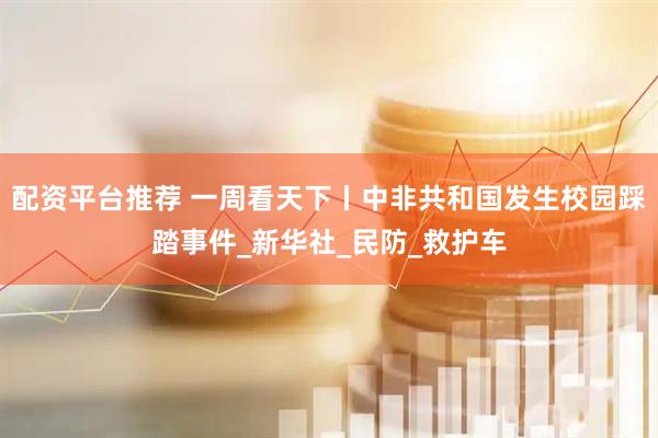 配资平台推荐 一周看天下丨中非共和国发生校园踩踏事件_新华社_民防_救护车