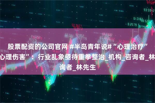 股票配资的公司官网 #半岛青年说#“心理治疗”变“心理伤害”：行业乱象亟待重拳整治_机构_咨询者_林先生