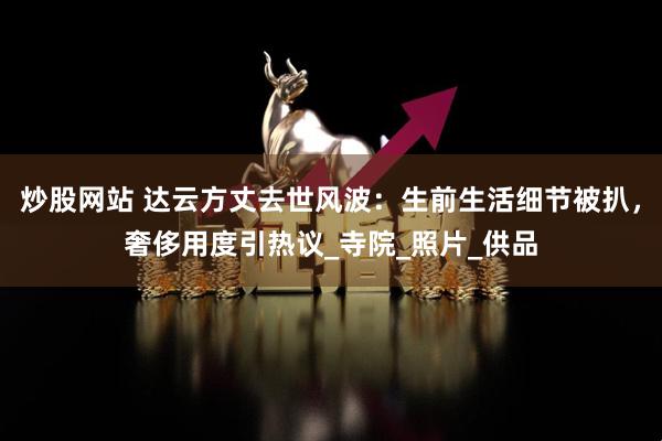 炒股网站 达云方丈去世风波：生前生活细节被扒，奢侈用度引热议_寺院_照片_供品
