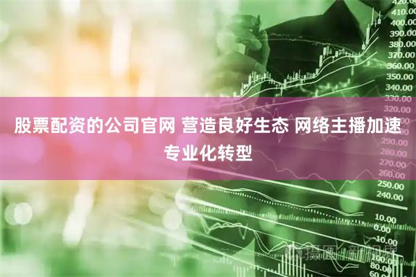 股票配资的公司官网 营造良好生态 网络主播加速专业化转型