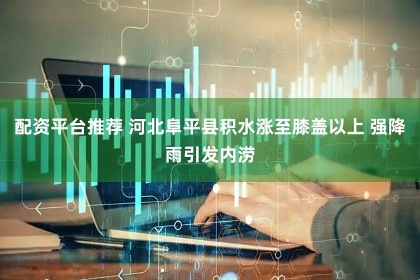 配资平台推荐 河北阜平县积水涨至膝盖以上 强降雨引发内涝