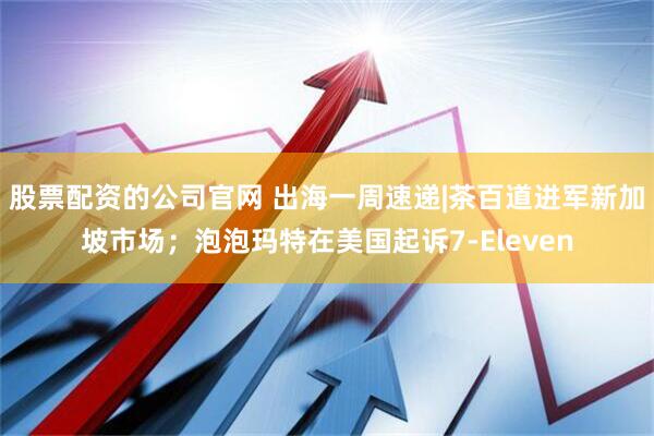 股票配资的公司官网 出海一周速递|茶百道进军新加坡市场；泡泡玛特在美国起诉7-Eleven