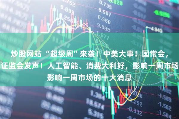 炒股网站 “超级周”来袭！中美大事！国常会，重要部署！证监会发声！人工智能、消费大利好，影响一周市场的十大消息