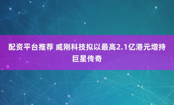 配资平台推荐 威刚科技拟以最高2.1亿港元增持巨星传奇