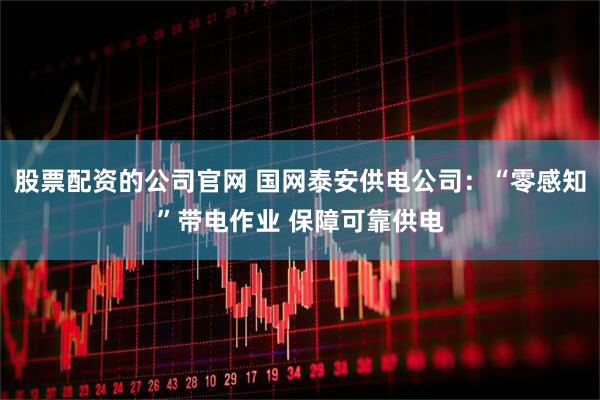 股票配资的公司官网 国网泰安供电公司：“零感知”带电作业 保障可靠供电