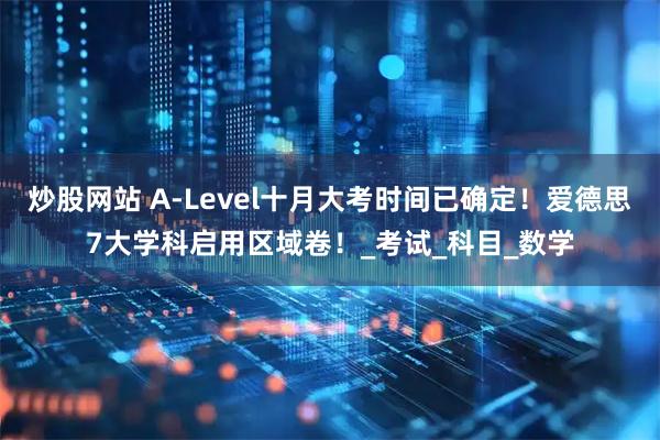 炒股网站 A-Level十月大考时间已确定！爱德思7大学科启用区域卷！_考试_科目_数学
