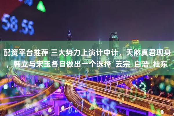 配资平台推荐 三大势力上演计中计，天煞真君现身，韩立与宋玉各自做出一个选择_云宗_白浩_杜东