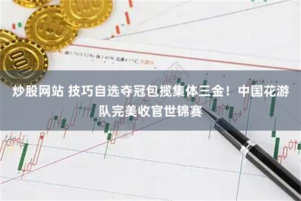 炒股网站 技巧自选夺冠包揽集体三金！中国花游队完美收官世锦赛