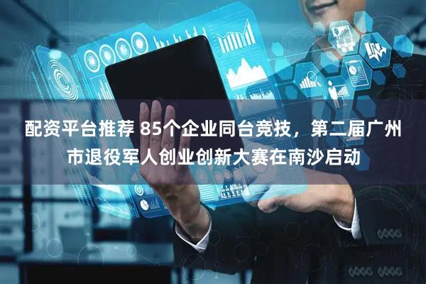 配资平台推荐 85个企业同台竞技，第二届广州市退役军人创业创新大赛在南沙启动