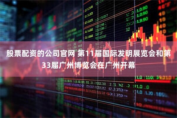 股票配资的公司官网 第11届国际发明展览会和第33届广州博览会在广州开幕