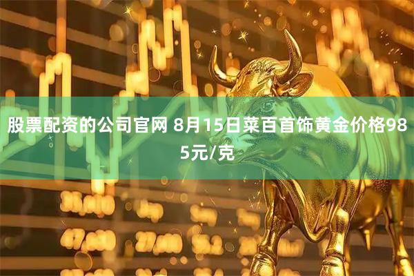 股票配资的公司官网 8月15日菜百首饰黄金价格985元/克