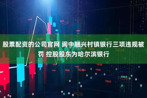 股票配资的公司官网 阆中融兴村镇银行三项违规被罚 控股股东为哈尔滨银行