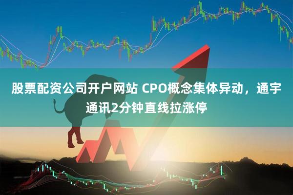 股票配资公司开户网站 CPO概念集体异动，通宇通讯2分钟直线拉涨停