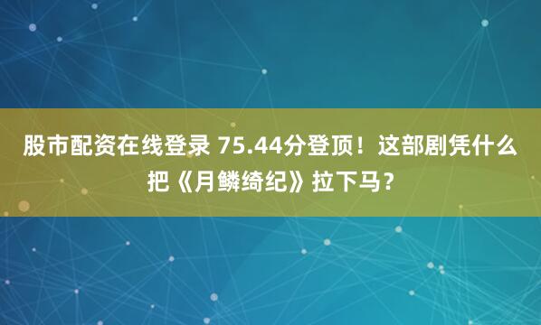 股市配资在线登录 75.44分登顶！这部剧凭什么把《月鳞绮纪》拉下马？