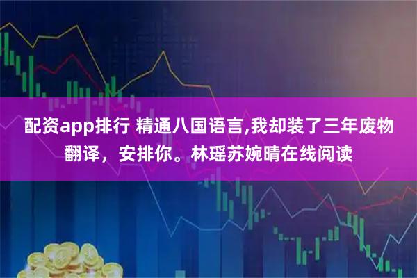 配资app排行 精通八国语言,我却装了三年废物翻译，安排你。林瑶苏婉晴在线阅读