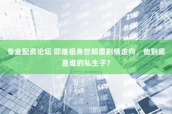 专业配资论坛 邵继祖身世颠覆剧情走向，他到底是谁的私生子？