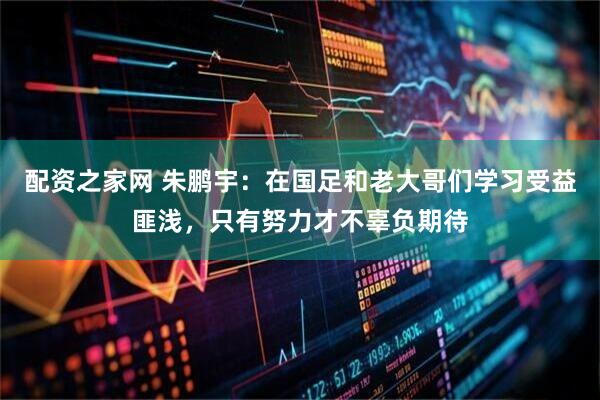 配资之家网 朱鹏宇:在国足和老大哥们学习受益匪浅,只有努力才不辜负期待