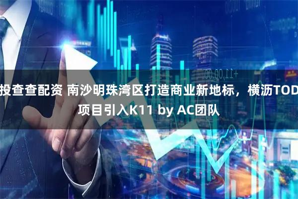 投查查配资 南沙明珠湾区打造商业新地标，横沥TOD项目引入K11 by AC团队