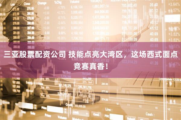 三亚股票配资公司 技能点亮大湾区,这场西式面点竞赛真香!