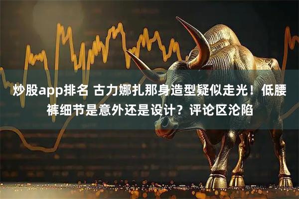 炒股app排名 古力娜扎那身造型疑似走光！低腰裤细节是意外还是设计？评论区沦陷