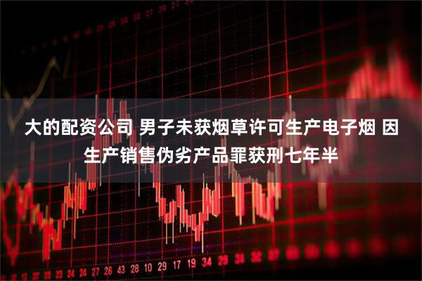 大的配资公司 男子未获烟草许可生产电子烟 因生产销售伪劣产品罪获刑七年半