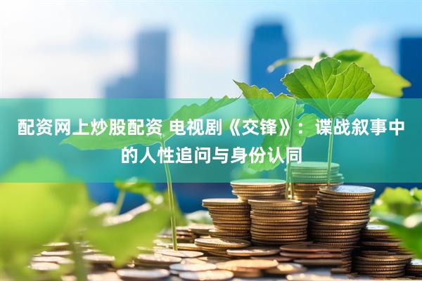 配资网上炒股配资 电视剧《交锋》：谍战叙事中的人性追问与身份认同