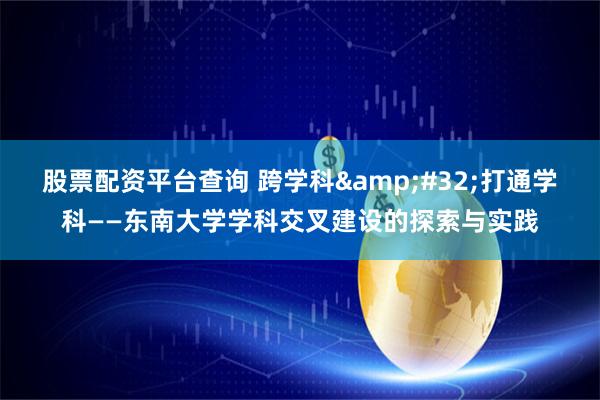股票配资平台查询 跨学科 打通学科——东南大学学科交叉建设的探索与实践