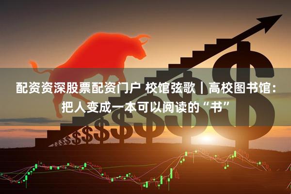 配资资深股票配资门户 校馆弦歌|高校图书馆:把人变成一本可以阅读的“书”