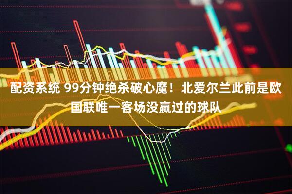 配资系统 99分钟绝杀破心魔！北爱尔兰此前是欧国联唯一客场没赢过的球队